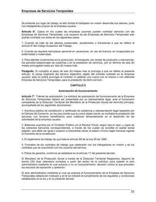Empresas de Servicios Temporales
31
Se entiende por lugar de trabajo, el sitio donde el trabajador en misión desarrolla sus labores, junto
con trabajadores propios de la empresa usuaria.
Artículo 6°. Casos en los cuales las empresas usuarias pueden contratar servicios con las
Empresas de Servicios Temporales. Los usuarios de las Empresas de Servicios Temporales sólo
podrán contratar con estas en los siguientes casos:
1. Cuando se trate de las labores ocasionales, accidentales o transitorias a que se refiere el
artículo 6°del Código Sustantivo del Trabajo.
2. Cuando se requiere reemplazar personal en vacaciones, en uso de licencia, en incapacidad por
enfermedad o maternidad.
3. Para atender incrementos en la producción, el transporte, las ventas de productos o mercancías,
los períodos estacionales de cosechas y en la prestación de servicios, por un término de seis (6)
meses prorrogable hasta por seis (6) meses más.
Parágrafo. Si cumplido el plazo de seis (6) meses más la prórroga a que se refiere el presente
artículo, la causa originaria del servicio específico objeto del contrato subsiste en la empresa
usuaria, esta no podrá prorrogar el contrato ni celebrar uno nuevo con la misma o con diferente
Empresa de Servicios Temporales, para la prestación de dicho servicio.
CAPITULO II
Autorización de funcionamiento
Artículo 7°. Trámite de autorización. La solicitud de autorización de funcionamiento de la Empresa
de Servicios Temporales deberá ser presentada por su representante legal, ante el funcionario
competente de la Dirección Territorial del Ministerio de la Protección Social del domicilio principal,
acompañada de los siguientes documentos:
1. Escritura pública de constitución y certificado de existencia y representación legal expedido por
la Cámara de Comercio, en los que conste que su único objeto social, es contratar la prestación del
servicios con terceros beneficiarios para colaborar temporalmente en el desarrollo de las
actividades de la empresa usuaria.
2. Balances suscritos por el Contador Público y/o el Revisor Fiscal, según sea el caso, y copia de
los extractos bancarios correspondientes, a través de los cuales se acredite el capital social
pagado, que debe ser igual o superior a trescientas veces el salario mínimo legal mensual vigente
al momento de la constitución.
3. El reglamento de trabajo de que trata el artículo 85 de la Ley 50 de 1990.
4. Formatos de los contratos de trabajo que celebrarán con los trabajadores en misión y de los
contratos que se suscribirán con los usuarios del servicio.
5. Póliza de garantía, conforme se establece en el artículo 17 del presente decreto.
El Ministerio de la Protección Social a través de la Dirección Territorial Respectiva, dispone de
treinta (30) días calendario contados a partir del recibo de la solicitud, para expedir el acto
administrativo mediante el cual autoriza o no su funcionamiento, decisión contra la que proceden
los recursos de reposición y apelación.
El acto administrativo mediante el cual se autoriza el funcionamiento de la Empresa de Servicios
Temporales deberá ser motivado y en él se indicará el cumplimiento de los requisitos y condiciones
establecidos en la ley y en el presente decreto.
 
