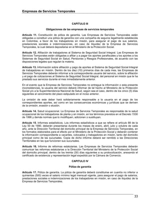 Empresas de Servicios Temporales
33
CAPITULO III
Obligaciones de las empresas de servicios temporales
Artículo 11. Constitución de póliza de garantía. Las Empresas de Servicios Temporales están
obligadas a constituir una póliza de garantía con una compañía de seguros legalmente establecida
en Colombia, a favor de los trabajadores en misión, para asegurar el pago de sus salarios,
prestaciones sociales e indemnizaciones, en caso de iliquidez de la Empresa de Servicios
Temporales, la cual deberá depositarse en el Ministerio de la Protección Social.
Artículo 12. Afiliación de trabajadores al Sistema de Seguridad Social Integral. Las Empresas de
Servicios Temporales están obligadas a afiliar y a pagar los aportes parafiscales y los aportes a los
Sistemas de Seguridad Social en Salud, Pensiones y Riesgos Profesionales, de acuerdo con las
disposiciones legales que regulan la materia.
Artículo 13. Información sobre afiliación y pago de aportes al Sistema de Seguridad Social Integral
de trabajadores en misión. Dentro de los diez (10) primeros días de cada mes, las Empresas de
Servicios Temporales deberán informar a la correspondiente usuaria del servicio, sobre la afiliación
y el pago de cotizaciones al Sistema de Seguridad Social Integral, del personal en misión que le ha
prestado sus servicios durante el mes inmediatamente anterior.
En el evento que la Empresa de Servicios Temporales no entregue la información o esta presente
inconsistencias, la usuaria del servicio deberá informar de tal hecho al Ministerio de la Protección
Social y/o a la Superintendencia Nacional de Salud, según sea el caso, dentro de los cinco (5) días
siguientes al vencimiento del plazo estipulado en el inciso anterior.
La omisión de este deber hará solidariamente responsable a la usuaria en el pago de los
correspondientes aportes, así como en las consecuencias económicas y jurídicas que se deriven
de la omisión, evasión o elusión.
Artículo 14. Salud ocupacional. La Empresa de Servicios Temporales es responsable de la salud
ocupacional de los trabajadores de planta y en misión, en los términos previstos en el Decreto 1530
de 1996 y demás normas que lo modifiquen, adicionen o sustituyan.
Artículo 15. Informes estadísticos. Los informes estadísticos a que se refiere el artículo 88 de la
Ley 50 de 1990, deberán presentarse durante los meses de enero, abril, julio y octubre de cada
año, ante la Dirección Territorial del domicilio principal de la Empresa de Servicios Temporales, en
los formatos elaborados para el efecto por el Ministerio de la Protección Social y deberán contener
la información correspondiente a vacantes, colocados y trabajadores en misión, tanto del domicilio
principal como de las sucursales. Copia de dicho informe deberá ser remitido a las Direcciones
Territoriales en las que funcionen sus sucursales.
Artículo 16. Informe de reformas estatutarias. Las Empresas de Servicios Temporales deberán
comunicar las reformas estatutarias a la Dirección Territorial del Ministerio de la Protección Social
del domicilio principal, dentro de los treinta (30) días siguientes a su protocolización, anexando el
certificado de existencia y representación legal expedido por la Cámara de Comercio.
CAPITULO IV
Póliza de garantía
Artículo 17. Póliza de garantía. La póliza de garantía deberá constituirse en cuantía no inferior a
quinientas (500) veces el salario mínimo legal mensual vigente, para asegurar el pago de salarios,
prestaciones sociales e indemnizaciones de los trabajadores en misión, en caso de iliquidez de la
Empresa de Servicios Temporales.
 