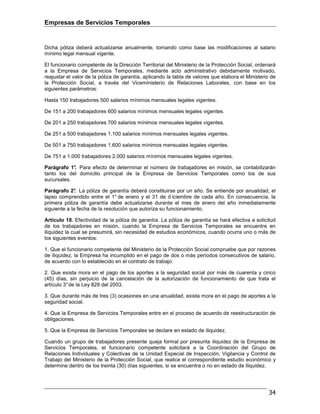 Empresas de Servicios Temporales
34
Dicha póliza deberá actualizarse anualmente, tomando como base las modificaciones al salario
mínimo legal mensual vigente.
El funcionario competente de la Dirección Territorial del Ministerio de la Protección Social, ordenará
a la Empresa de Servicios Temporales, mediante acto administrativo debidamente motivado,
reajustar el valor de la póliza de garantía, aplicando la tabla de valores que elabora el Ministerio de
la Protección Social, a través del Viceministerio de Relaciones Laborales, con base en los
siguientes parámetros:
Hasta 150 trabajadores 500 salarios mínimos mensuales legales vigentes.
De 151 a 200 trabajadores 600 salarios mínimos mensuales legales vigentes.
De 201 a 250 trabajadores 700 salarios mínimos mensuales legales vigentes.
De 251 a 500 trabajadores 1.100 salarios mínimos mensuales legales vigentes.
De 501 a 750 trabajadores 1.600 salarios mínimos mensuales legales vigentes.
De 751 a 1.000 trabajadores 2.000 salarios mínimos mensuales legales vigentes.
Parágrafo 1°. Para efecto de determinar el número de trabajadores en misión, se contabilizarán
tanto los del domicilio principal de la Empresa de Servicios Temporales como los de sus
sucursales.
Parágrafo 2°. La póliza de garantía deberá constituirse por un año. Se entiende por anualidad, el
lapso comprendido entre el 1° de enero y el 31 de d iciembre de cada año. En consecuencia, la
primera póliza de garantía debe actualizarse durante el mes de enero del año inmediatamente
siguiente a la fecha de la resolución que autoriza su funcionamiento.
Artículo 18. Efectividad de la póliza de garantía. La póliza de garantía se hará efectiva a solicitud
de los trabajadores en misión, cuando la Empresa de Servicios Temporales se encuentre en
iliquidez la cual se presumirá, sin necesidad de estudios económicos, cuando ocurra uno o más de
los siguientes eventos:
1. Que el funcionario competente del Ministerio de la Protección Social compruebe que por razones
de iliquidez, la Empresa ha incumplido en el pago de dos o más períodos consecutivos de salario,
de acuerdo con lo establecido en el contrato de trabajo.
2. Que exista mora en el pago de los aportes a la seguridad social por más de cuarenta y cinco
(45) días, sin perjuicio de la cancelación de la autorización de funcionamiento de que trata el
artículo 3°de la Ley 828 del 2003.
3. Que durante más de tres (3) ocasiones en una anualidad, exista mora en el pago de aportes a la
seguridad social.
4. Que la Empresa de Servicios Temporales entre en el proceso de acuerdo de reestructuración de
obligaciones.
5. Que la Empresa de Servicios Temporales se declare en estado de iliquidez.
Cuando un grupo de trabajadores presente queja formal por presunta iliquidez de la Empresa de
Servicios Temporales, el funcionario competente solicitará a la Coordinación del Grupo de
Relaciones Individuales y Colectivas de la Unidad Especial de Inspección, Vigilancia y Control de
Trabajo del Ministerio de la Protección Social, que realice el correspondiente estudio económico y
determine dentro de los treinta (30) días siguientes, si se encuentra o no en estado de iliquidez.
 