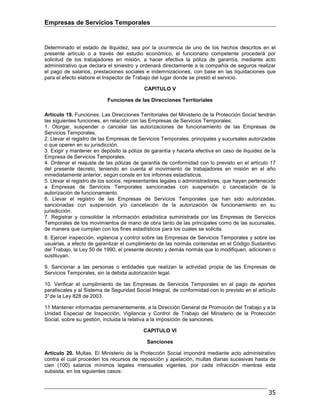Empresas de Servicios Temporales
35
Determinado el estado de iliquidez, sea por la ocurrencia de uno de los hechos descritos en el
presente artículo o a través del estudio económico, el funcionario competente procederá por
solicitud de los trabajadores en misión, a hacer efectiva la póliza de garantía, mediante acto
administrativo que declara el siniestro y ordenará directamente a la compañía de seguros realizar
el pago de salarios, prestaciones sociales e indemnizaciones, con base en las liquidaciones que
para el efecto elabore el Inspector de Trabajo del lugar donde se prestó el servicio.
CAPITULO V
Funciones de las Direcciones Territoriales
Artículo 19. Funciones. Las Direcciones Territoriales del Ministerio de la Protección Social tendrán
las siguientes funciones, en relación con las Empresas de Servicios Temporales:
1. Otorgar, suspender o cancelar las autorizaciones de funcionamiento de las Empresas de
Servicios Temporales.
2. Llevar el registro de las Empresas de Servicios Temporales, principales y sucursales autorizadas
o que operen en su jurisdicción.
3. Exigir y mantener en depósito la póliza de garantía y hacerla efectiva en caso de iliquidez de la
Empresa de Servicios Temporales.
4. Ordenar el reajuste de las pólizas de garantía de conformidad con lo previsto en el artículo 17
del presente decreto, teniendo en cuenta el movimiento de trabajadores en misión en el año
inmediatamente anterior, según conste en los informes estadísticos.
5. Llevar el registro de los socios, representantes legales o administradores, que hayan pertenecido
a Empresas de Servicios Temporales sancionadas con suspensión o cancelación de la
autorización de funcionamiento.
6. Llevar el registro de las Empresas de Servicios Temporales que han sido autorizadas,
sancionadas con suspensión y/o cancelación de la autorización de funcionamiento en su
jurisdicción.
7. Registrar y consolidar la información estadística suministrada por las Empresas de Servicios
Temporales de los movimientos de mano de obra tanto de las principales como de las sucursales,
de manera que cumplan con los fines estadísticos para los cuales se solicita.
8. Ejercer inspección, vigilancia y control sobre las Empresas de Servicios Temporales y sobre las
usuarias, a efecto de garantizar el cumplimiento de las normás contenidas en el Código Sustantivo
del Trabajo, la Ley 50 de 1990, el presente decreto y demás normás que lo modifiquen, adicionen o
sustituyan.
9. Sancionar a las personas o entidades que realizan la actividad propia de las Empresas de
Servicios Temporales, sin la debida autorización legal.
10. Verificar el cumplimiento de las Empresas de Servicios Temporales en el pago de aportes
parafiscales y al Sistema de Seguridad Social Integral, de conformidad con lo previsto en el artículo
3°de la Ley 828 de 2003.
11 Mantener informadas permanentemente, a la Dirección General de Promoción del Trabajo y a la
Unidad Especial de Inspección, Vigilancia y Control de Trabajo del Ministerio de la Protección
Social, sobre su gestión, incluida la relativa a la imposición de sanciones.
CAPITULO VI
Sanciones
Artículo 20. Multas. El Ministerio de la Protección Social impondrá mediante acto administrativo
contra el cual proceden los recursos de reposición y apelación, multas diarias sucesivas hasta de
cien (100) salarios mínimos legales mensuales vigentes, por cada infracción mientras esta
subsista, en los siguientes casos:
 
