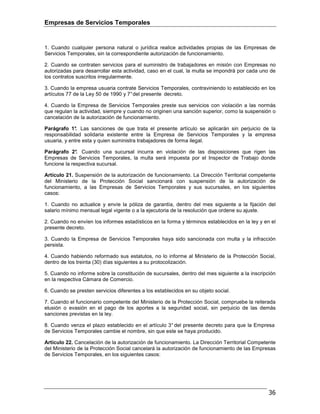Empresas de Servicios Temporales
36
1. Cuando cualquier persona natural o jurídica realice actividades propias de las Empresas de
Servicios Temporales, sin la correspondiente autorización de funcionamiento.
2. Cuando se contraten servicios para el suministro de trabajadores en misión con Empresas no
autorizadas para desarrollar esta actividad, caso en el cual, la multa se impondrá por cada uno de
los contratos suscritos irregularmente.
3. Cuando la empresa usuaria contrate Servicios Temporales, contraviniendo lo establecido en los
artículos 77 de la Ley 50 de 1990 y 7°del presente decreto.
4. Cuando la Empresa de Servicios Temporales preste sus servicios con violación a las normás
que regulan la actividad, siempre y cuando no originen una sanción superior, como la suspensión o
cancelación de la autorización de funcionamiento.
Parágrafo 1°. Las sanciones de que trata el presente artículo se aplicarán sin perjuicio de la
responsabilidad solidaria existente entre la Empresa de Servicios Temporales y la empresa
usuaria, y entre esta y quien suministra trabajadores de forma ilegal.
Parágrafo 2°. Cuando una sucursal incurra en violación de las disposiciones que rigen las
Empresas de Servicios Temporales, la multa será impuesta por el Inspector de Trabajo donde
funcione la respectiva sucursal.
Artículo 21. Suspensión de la autorización de funcionamiento. La Dirección Territorial competente
del Ministerio de la Protección Social sancionará con suspensión de la autorización de
funcionamiento, a las Empresas de Servicios Temporales y sus sucursales, en los siguientes
casos:
1. Cuando no actualice y envíe la póliza de garantía, dentro del mes siguiente a la fijación del
salario mínimo mensual legal vigente o a la ejecutoria de la resolución que ordene su ajuste.
2. Cuando no envíen los informes estadísticos en la forma y términos establecidos en la ley y en el
presente decreto.
3. Cuando la Empresa de Servicios Temporales haya sido sancionada con multa y la infracción
persista.
4. Cuando habiendo reformado sus estatutos, no lo informe al Ministerio de la Protección Social,
dentro de los treinta (30) días siguientes a su protocolización.
5. Cuando no informe sobre la constitución de sucursales, dentro del mes siguiente a la inscripción
en la respectiva Cámara de Comercio.
6. Cuando se presten servicios diferentes a los establecidos en su objeto social.
7. Cuando el funcionario competente del Ministerio de la Protección Social, compruebe la reiterada
elusión o evasión en el pago de los aportes a la seguridad social, sin perjuicio de las demás
sanciones previstas en la ley.
8. Cuando venza el plazo establecido en el artículo 3° del presente decreto para que la Empresa
de Servicios Temporales cambie el nombre, sin que este se haya producido.
Artículo 22. Cancelación de la autorización de funcionamiento. La Dirección Territorial Competente
del Ministerio de la Protección Social cancelará la autorización de funcionamiento de las Empresas
de Servicios Temporales, en los siguientes casos:
 
