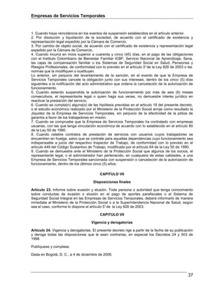 Empresas de Servicios Temporales
37
1. Cuando haya reincidencia en los eventos de suspensión establecidos en el artículo anterior.
2. Por disolución y liquidación de la sociedad, de acuerdo con el certificado de existencia y
representación legal expedido por la Cámara de Comercio.
3. Por cambio de objeto social, de acuerdo con el certificado de existencia y representación legal
expedido por la Cámara de Comercio.
4. Cuando incurra en mora superior a cuarenta y cinco (45) días, en el pago de las obligaciones
con el Instituto Colombiano de Bienestar Familiar ICBF, Servicio Nacional de Aprendizaje, Sena,
las cajas de compensación familiar o los Sistemas de Seguridad Social en Salud, Pensiones y
Riesgos Profesionales, de conformidad con lo previsto en el artículo 3°de la Ley 828 de 2003 o las
normas que la modifiquen o sustituyan.
Lo anterior, sin perjuicio del levantamiento de la sanción, en el evento de que la Empresa de
Servicios Temporales cancele la obligación junto con sus intereses, dentro de los cinco (5) días
siguientes a la notificación del acto administrativo que ordena la cancelación de la autorización de
funcionamiento.
5. Cuando estando suspendida la autorización de funcionamiento por más de seis (6) meses
consecutivos, el representante legal o quien haga sus veces, no demuestre interés jurídico en
reactivar la prestación del servicio.
6. Cuando se cumpla(n) alguna(s) de las hipótesis previstas en el articulo 18 del presente decreto,
o el estudio económico realizado por el Ministerio de la Protección Social arroje como resultado la
¡liquidez de la Empresa de Servicios Temporales, sin perjuicio de la efectividad de la póliza de
garantía a favor de los trabajadores en misión.
7. Cuando se compruebe que la Empresa de Servicios Temporales ha contratado con empresas
usuarias, con las que tenga vinculación económica de acuerdo con lo establecido en el artículo 80
de la Ley 50 de 1990.
8. Cuando celebre contratos de prestación de servicios con usuarios cuyos trabajadores se
encuentren en huelga, salvo que se contrate para aquellas dependencias cuyo funcionamiento sea
indispensable a juicio del respectivo Inspector de Trabajo, de conformidad con lo previsto en el
artículo 449 del Código Sustantivo de Trabajo, modificado por el artículo 64 de la Ley 50 de 1990.
9. Cuando se demuestre ante el Ministerio de la Protección Social que algunos de los socios, el
representante legal, o el administrador han pertenecido, en cualquiera de estas calidades, a una
Empresa de Servicios Temporales sancionada con suspensión o cancelación de la autorización de
funcionamiento, dentro de los últimos cinco (5) años.
CAPITULO VII
Disposiciones finales
Artículo 23. Informe sobre evasión y elusión. Toda persona o autoridad que tenga conocimiento
sobre conductas de evasión o elusión en el pago de aportes parafiscales o al Sistema de
Seguridad Social Integral en las Empresas de Servicios Temporales, deberá informarlo de manera
inmediata al Ministerio de la Protección Social o a la Superintendencia Nacional de Salud, según
sea el caso, conforme lo dispone el artículo 5°de la Ley 828 de 2003.
CAPITULO VII
Vigencia y derogatorias
Artículo 24. Vigencia y derogatorias. El presente decreto rige a partir de la fecha de su publicación
y deroga todas las disposiciones que le sean contrarias, en especial los Decretos 24 y 503 de
1998.
Publíquese y cúmplase.
Dada en Bogotá, D. C., a 4 de diciembre de 2006.
 