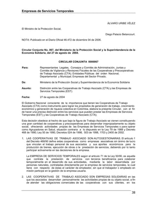Empresas de Servicios Temporales
38
ÁLVARO URIBE VÉLEZ
El Ministro de la Protección Social,
Diego Palacio Betancourt.
NOTA: Publicado en el Diario Oficial 46.472 de diciembre 04 de 2006.
Circular Conjunta No. 067, del Ministerio de la Protección Social y la Superintendencia de la
Economía Solidaria, del 27 de agosto de 2004.
CIRCULAR CONJUNTA 0000067
Para: Representantes Legales, Consejos y Comités de Administración, Juntas y
Comités de Vigilancia y Revisores Fiscales de las Cooperativas y Precooperativas
de Trabajo Asociado (CTA); Entidades Públicas del orden Nacional,
Departamental y Municipal; Empresas del Sector Privado.
De: Ministerio de la Protección Social y Superintendencia de la Economía Solidaria
Asunto: Distinción entre las Cooperativas de Trabajo Asociado (CTA) y las Empresas de
Servicios Temporales (EST).
Fecha: 27 de agosto de 2004
El Gobierno Nacional consciente de la importancia que tienen las Cooperativas de Trabajo
Asociado (CTA) como instrumento para lograr los propósitos de generación de trabajo, crecimiento
económico y generación de riqueza colectiva en Colombia, elabora la presente Circular, con el fin
de hacer una precisa distinción entre los servicios que pueden prestar las Empresas de Servicios
Temporales (EST) y las Cooperativas de Trabajo Asociado (CTA).
Esta decisión obedece al hecho de que bajo la figura de Trabajo Asociado se vienen constituyendo
una gran cantidad de cooperativas y precooperativas para desarrollar inapropiadamente su objeto
social, ofreciendo actividades propias de las Empresas de Servicios Temporales o para operar
como Agrupadoras en Salud, situación contraria a lo dispuesto en la Ley 79 de 1988 y Decreto
468 de 1990; Ley 50 de 1990, Decretos 024 de 1998, 503 de 1998, 1703 y 2400 de 2002.
1. LAS COOPERATIVAS DE TRABAJO ASOCIADO SON AUTOGESTIONARIAS. El artículo 1
del Decreto 468/90 define estas cooperativas como empresas asociativas sin ánimo de lucro
que vinculan el trabajo personal de sus asociados y sus aportes económicos para la
producción de bienes, ejecución de obras o la prestación de servicios, debiendo por lo tanto
participar activamente en las decisiones de la empresa.
La EMPRESA DE SERVICIOS TEMPORALES según el articulo 71 de la Ley 50/90, es aquella
que contrata la prestación de servicios con terceros beneficiarios para colaborar
temporalmente en el desarrollo de sus actividades, mediante la labor desarrollada por
personas naturales, contratadas directamente por la empresa de servicios temporales, la cual
tiene con respecto de éstas el carácter de empleador, sin que el trabajador o empleado en
misión participe en la gestión de la empresa usuaria.
2. LAS COOPERATIVAS DE TRABAJO ASOCIADO SON EMPRESAS SOLIDARIAS en las
que los asociados desarrollan personalmente las actividades propias de su objeto social, a fin
de atender las obligaciones comerciales de las cooperativas con sus clientes, en los
 