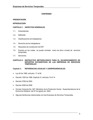 Empresas de Servicios Temporales
3
CCOONNTTEENNIIDDOO
PRESENTACIÓN
INTRODUCCION
CAPITULO 1. ASPECTOS GENERALES
1.1. Antecedentes
1.2. Definición
1.3. Clasificaciones de trabajadores
1.4. Derechos de los trabajadores
1.5. Requisitos de constitución de EST
1.6. Eventos en los cuales se puede contratar mano de obra a través de servicios
temporales
1.7. Sanciones
CAPÍTULO 2. INSTRUCTIVO METODOLOGICO PARA EL DILIGENCIAMIENTO DE
REPORTES ESTADISTICOS DE LAS EMPRESAS DE SERVICIOS
TEMPORALES
Capítulo 3. REFERENCIAS LEGALES Y JURISPRUDENCIALES
• Ley 50 de 1990, artículos 71 al 94
• Decreto 1530 de 1996, Capítulo IV, artículos 10 al 14
• Decreto 3769 de 2004
• Decreto 4369 de 2006
• Circular Conjunta No. 067, Ministerio de la Protección Social - Superintendencia de la
Economía Solidaria, del 27 de agosto de 2004.
• Algunas Sentencias relacionadas con las Empresas de Servicios Temporales
 