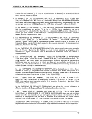Empresas de Servicios Temporales
40
cuente con la autorización, y en caso de incumplimiento, el Ministerio de la Protección Social
podrá imponer multas sucesivas.
7. EL TRABAJO EN LAS COOPERATIVAS DE TRABAJO ASOCIADO SOLO PUEDE SER
ADELANTADO POR SUS ASOCIADOS y de manera excepcional por razones debidamente
justificadas por trabajadores no asociados, evento éste que configura relaciones laborales que
se rigen por las normas del Código Sustantivo del Trabajo (artículos 7 y 8, Decreto 468/90).
En las EMPRESAS DE SERVICIOS TEMPORALES los trabajadores deben estar vinculados
bajo las modalidades en artículo 74 de la Ley 50/90), como trabajadores de planta
que desarrollan su actividad en las dependencias propias de la EST, o como trabajadores en
misión que son aquellos que la EST envía a las dependencias de sus usuarios a cumplir la
tarea o servicios contratados por éstos.
8. LAS RELACIONES DE TRABAJO EN LAS COOPERATIVAS DE TRABAJO ASOCIADO
ESTAN REGULADAS EN LOS REGÍMENES DE TRABAJO, PREVISIÓN, SEGURIDAD
SOCIAL Y COMPENSACIONES, los cuales deben estar registrados ante el Ministerio de la
Protección Social previo al inicio de la ejecución del acuerdo cooperativo de trabajo asociado
(artículo 2, Resolución 1451/00).
En las EMPRESAS DE SERVICIOS TEMPORALES, las relaciones laborales están reguladas
por el Código Sustantivo del Trabajo y demás normas laborales, y tampoco podrán
desarrollar su objeto social hasta tanto el Ministerio de Protección Social les autorice su
funcionamiento.
9. LAS COOPERATIVAS DE TRABAJO ASOCIADO RETRIBUYEN AL TRABAJADOR
ASOCIADO POR LAS ACTIVIDADES DESARROLLADAS CON COMPENSACIONES Y NO
CON SALARIO, las cuales deben ser presupuestadas en forma adecuada y técnicamente
justificadas, para que se retribuya el trabajo con base en los resultados económicos de la
empresa, así como de acuerdo con la función, la especialidad, el rendimiento y la cantidad de
trabajo aportado (Artículo 11, Decreto 468/90).
En las EMPRESAS DE SERVICIOS TEMPORALES los trabajadores en misión tienen
derecho al salario y a las prestaciones sociales equivalente a las de los trabajadores de la
empresa usuaria que desempeñen la misma actividad, aplicando para el efecto las escalas de
antigüedad vigentes en la empresa. (artículo 79, Ley 50 de 1.990).
10. LAS COOPERATIVAS DE TRABAJO ASOCIADO NO PUEDEN ACTUAR COMO
AGRUPADORAS PARA LA AFILIACIÓN COLECTIVA a las EPS, (artículo 18, Decreto 1703 de
2002) y se requiere la demostración efectiva de la condición de asociado y que éste trabaje
directamente para la cooperativa.
En las EMPRESAS DE SERVICIOS TEMPORALES se aplican las normas relativas a la
afiliación al sistema de Seguridad Social de los trabajadores dependientes.
11. LAS COOPERATIVAS DE TRABAJO ASOCIADO NO PUEDEN CONSTITUIRSE PARA
BENEFICIAR A SOCIEDADES O EMPRESAS COMERCIALES, pues les está prohibido
realizar acuerdos con sociedades que las hagan participar directa o indirectamente de los
beneficios o prerrogativas que las leyes le otorguen a las entidades del sector solidario
(numeral 2 del artículo 6 de la Ley 79/88 y numeral 2 del artículo 13 de la Ley 454/98).
Al dedicarse la CTA a la labor propia de las EST, está sustrayendo al trabajador asalariado del
régimen laboral favoreciendo al usuario de las especiales regulaciones del sector cooperativo.
 