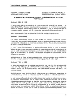 Empresas de Servicios Temporales
42
DIEGO PALACIO BETANCOURT ENRIQUE VALDERRAMA JARAMILLO
Ministro de la Protección Social Superintendente de la Economía Solidaria
ALGUNAS SENTENCIAS RELACIONADAS CON EMPRESAS DE SERVICIOS
TEMPORALES
Sentencia C-330 de 1995.
La demandante solicita la declaratoria de inexequibilidad del numeral 3 del artículo 77 de
la Ley 50 de 1990, referido a la contratación con empresas de servicios temporales, por
cuanto es violatorio del Estatuto Superior al establecer: "...por un término de seis (6)
meses prorrogable hasta por seis (6) meses más" la prestación del servicio temporal.
Sobre la demanda la Corte considera EXEQUIBLE lo establecido en la norma.
Sentencia T- 426 de 1998.
Las actoras interpusieron acción de tutela contra una empresa usuaria de Servicios
Temporales, por considerar vulnerados sus derechos al trabajo, igualdad y maternidad por
cuanto siendo trabajadoras en misión con contrato a término dfijo, al comunicar su estado
de embarazo fueron despedidas.
La Corte Constitucional determina la improcedencia de la acción de tutela al confirmar
fallos anteriores y niega el amparo solicitado por los accionantes, bajo la consideración de
que no puede exigirse de una empresa usuaria ajena jurídicamente a la relación laboral
entre las accionantes y la empresa de servicios temporales el cumplimiento de las
obligaciones laborales.
Adicionalmente, la Corte señala que existen otros mecanismos para hacer exigibles los
derechos consagrados en la Constitución Nacional y aquellos de orden legal.
Sentencia T-308 de 2002.
La accionante solicitó que se tutelaran los derechos a la vida (art. 11), a la seguridad
social (art. 48), al trabajo y la estabilidad reforzada (art. 25), a la familia (art.42), y a la
igualdad (art.13) y a la igualdad (art.13), los cuales estimó violados por la EST y la
empresa usuaria.
Según la actora éstos derechos fueron vulnerados al terminársele sin justa causa su
contrato de trabajo durante su embarazo, estando vinculada como trabajadora en misión.
La sala tercera de Revisión de la Corte Constitucional al analizar la violación o amenaza a
los derechos fundamentales de la actora como estabilidad reforzada de la mujer
trabajadora despedida en estado de gravidez, derecho a la vida, a la seguridad social, al
trabajo, la familia y a la igualdad, considera que los fallos de instancias inferiores fueron
insuficientes en su apreciación probatoria y restrictivos en el análisis de los derechos
fundamentales, por cuanto del análisis del problema jurídico se establecen situaciones
fácticas de violación, que si bien es cierto no fueron lo suficientemente probadas por la
 