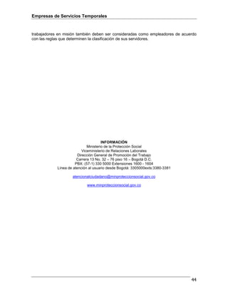 Empresas de Servicios Temporales
44
trabajadores en misión también deben ser consideradas como empleadores de acuerdo
con las reglas que determinen la clasificación de sus servidores.
INFORMACIÓN
Ministerio de la Protección Social
Viceministerio de Relaciones Laborales
Dirección General de Promoción del Trabajo
Carrera 13 No. 32 – 76 piso 16 – Bogotá D.C.
PBX: (57-1) 330 5000 Extensiones 1600 - 1604
Línea de atención al usuario desde Bogotá: 3305000exts:3380-3381
atencionalciudadano@minproteccionsocial.gov.co
www.minproteccionsocial.gov.co
 
