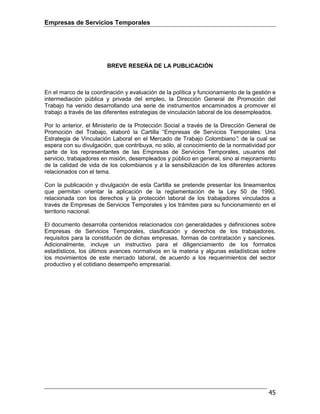 Empresas de Servicios Temporales
45
BREVE RESEÑA DE LA PUBLICACIÓN
En el marco de la coordinación y evaluación de la política y funcionamiento de la gestión e
intermediación pública y privada del empleo, la Dirección General de Promoción del
Trabajo ha venido desarrollando una serie de instrumentos encaminados a promover el
trabajo a través de las diferentes estrategias de vinculación laboral de los desempleados.
Por lo anterior, el Ministerio de la Protección Social a través de la Dirección General de
Promoción del Trabajo, elaboró la Cartilla “Empresas de Servicios Temporales: Una
Estrategia de Vinculación Laboral en el Mercado de Trabajo Colombiano”; de la cual se
espera con su divulgación, que contribuya, no sólo, al conocimiento de la normatividad por
parte de los representantes de las Empresas de Servicios Temporales, usuarios del
servicio, trabajadores en misión, desempleados y público en general, sino al mejoramiento
de la calidad de vida de los colombianos y a la sensibilización de los diferentes actores
relacionados con el tema.
Con la publicación y divulgación de esta Cartilla se pretende presentar los lineamientos
que permitan orientar la aplicación de la reglamentación de la Ley 50 de 1990,
relacionada con los derechos y la protección laboral de los trabajadores vinculados a
través de Empresas de Servicios Temporales y los trámites para su funcionamiento en el
territorio nacional.
El documento desarrolla contenidos relacionados con generalidades y definiciones sobre
Empresas de Servicios Temporales, clasificación y derechos de los trabajadores,
requisitos para la constitución de dichas empresas, formas de contratación y sanciones.
Adicionalmente, incluye un instructivo para el diligenciamiento de los formatos
estadísticos, los últimos avances normativos en la materia y algunas estadísticas sobre
los movimientos de este mercado laboral, de acuerdo a los requerimientos del sector
productivo y el cotidiano desempeño empresarial.
 