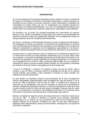 Empresas de Servicios Temporales
5
INTRODUCCION
En el marco general de los servicios temporales donde confluyen la oferta y la demanda
de trabajo, las Empresas de Servicios Temporales desempeñan un papel importante, en
el sentido de que cumplen una función comercial y social, relacionada con satisfacer las
necesidades de ambas partes; por una, los empleadores que requieren personal en
concordancia con perfiles preestablecidos y, por otra, los desempleados brindando esos
perfiles según sus competencias, aptitudes, experiencias, capacidades y potencialidades.
En Colombia y en el mundo, los contratos temporales son instrumentos de inserción
laboral, ya que facilitan al empleador la adecuación de la nómina a las necesidades del
momento y permiten "medir las competencias laborales" de los trabajadores durante un
tiempo prudencial, antes de vincularlos permanentemente.
Así mismo, contribuyen a la flexibilización laboral por cuanto el trabajo temporal facilita a
los trabajadores el cambio de ocupación, la combinación de estudio-trabajo y la dinámica
en la movilidad laboral, permitiendo a las empresas ser más decididas en los procesos de
selección, reclutamiento y colocación de los trabajadores, especialmente, si se tiene en
cuenta lo relevante del capital humano en la sociedad de la información y el conocimiento.
De igual manera, se debe reflexionar sobre la utilización de la contratación temporal como
un instrumento de ahorro de costos laborales, entendiendo que no se debe utilizar como
una constante y convertirla en estrategia permanente de reclutamiento de personal, ni de
sustitución de empleados a término indefinido por contratos temporales, en concordancia
con lo establecido en la Ley 50 de 1990 y el Decreto 4369 de 2006, que en su artículo 6°
contempla los casos en que las usuarias pueden contratar con las Empresas Temporales
por el término de seis (6) meses, prorrogables por seis (6) meses más.
Y que en el Parágrafo 1º dispone “Si cumplido el plazo de seis (6) meses, más la
prórroga, a que se refiere el presente artículo la necesidad del servicio en la empresa
usuaria subsiste, para atender a ésta necesidad la empresa no podrá contratar con
empresas de servicios temporales”.
En este sentido, es importante recalcar el pronunciamiento de la Corte Constitucional
sobre la temporalidad, específicamente sobre la finalidad del Texto del artículo 77 de la
Ley 50 de 1990 en Sentencia C-330 de julio de 1995: “La finalidad de la norma es la
protección de los trabajadores, para que las empresas no abusen de la posibilidad de
contratar trabajadores temporales, haciendo a un lado los permanentes. El fijar en el caso
de este numeral un término mínimo de seis meses, prorrogable "hasta por seis (6) meses
más", es, precisamente, la protección del trabajador permanente. Si la empresa quiere
incrementar su producción permanentemente, no podrá seguir este camino”.
Desde la normalización legal del servicio de trabajo temporal en Colombia a través de la
Ley 50 de 1990, el sector ha obtenido su madurez como actividad empresarial,
convirtiéndose en un servicio de uso permanente por parte de las empresas en los
distintos sectores de la economía, facilitando así, mano de obra bien seleccionada y
dotada de cierta especialización, aunque de forma flexible, contribuyendo a sus planes de
crecimiento y desarrollo.
 