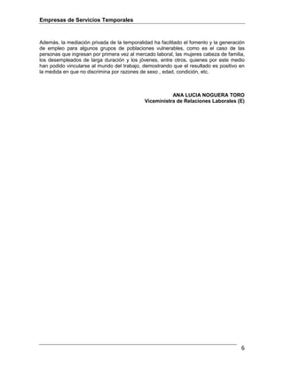 Empresas de Servicios Temporales
6
Además, la mediación privada de la temporalidad ha facilitado el fomento y la generación
de empleo para algunos grupos de poblaciones vulnerables, como es el caso de las
personas que ingresan por primera vez al mercado laboral, las mujeres cabeza de familia,
los desempleados de larga duración y los jóvenes, entre otros, quienes por este medio
han podido vincularse al mundo del trabajo, demostrando que el resultado es positivo en
la medida en que no discrimina por razones de sexo , edad, condición, etc.
ANA LUCIA NOGUERA TORO
Viceministra de Relaciones Laborales (E)
 