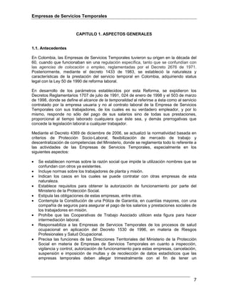 Empresas de Servicios Temporales
7
CAPITULO 1. ASPECTOS GENERALES
1.1. Antecedentes
En Colombia, las Empresas de Servicios Temporales tuvieron su origen en la década del
60, cuando que funcionaban sin una regulación específica, tanto que se confundían con
las agencias de colocación o empleo, reglamentadas por el Decreto 2676 de 1971.
Posteriormente, mediante el decreto 1433 de 1983, se estableció la naturaleza y
características de la prestación del servicio temporal en Colombia, adquiriendo status
legal con la Ley 50 de 1990 de reforma laboral.
En desarrollo de los parámetros establecidos por esta Reforma, se expidieron los
Decretos Reglamentarios 1707 de julio de 1991, 024 de enero de 1998 y el 503 de marzo
de 1998, donde se define el alcance de la temporalidad al referirse a ésta como al servicio
contratado por la empresa usuaria y no al contrato laboral de la Empresa de Servicios
Temporales con sus trabajadores, de los cuales es su verdadero empleador, y por lo
mismo, responde no sólo del pago de sus salarios sino de todas sus prestaciones,
proporcional al tiempo laborado cualquiera que éste sea, y demás prerrogativas que
concede la legislación laboral a cualquier trabajador.
Mediante el Decreto 4369 de diciembre de 2006, se actualizó la normatividad basada en
criterios de Protección Socio-Laboral, flexibilización de mercado de trabajo y
descentralización de competencias del Ministerio, donde se reglamenta todo lo referente a
las actividades de las Empresas de Servicios Temporales, especialmente en los
siguientes aspectos:
• Se establecen normas sobre la razón social que impide la utilización nombres que se
confundan con otros ya existentes.
• Incluye normas sobre los trabajadores de planta y misión.
• Indican los casos en los cuales se puede contratar con otras empresas de esta
naturaleza.
• Establece requisitos para obtener la autorización de funcionamiento por parte del
Ministerio de la Protección Social.
• Estipula las obligaciones de estas empresas, entre otras.
• Contempla la Constitución de una Póliza de Garantía, en cuantías mayores, con una
compañía de seguros para asegurar el pago de los salarios y prestaciones sociales de
los trabajadores en misión.
• Prohíbe que las Cooperativas de Trabajo Asociado utilicen esta figura para hacer
intermediación laboral.
• Responsabiliza a las Empresas de Servicios Temporales de los procesos de salud
ocupacional en aplicación del Decreto 1530 de 1996, en materia de Riesgos
Profesionales y Salud Ocupacional.
• Precisa las funciones de las Direcciones Territoriales del Ministerio de la Protección
Social en materia de Empresas de Servicios Temporales en cuanto a inspección,
vigilancia y control, autorización de funcionamiento para estas empresas, cancelación,
suspensión e imposición de multas y de recolección de datos estadísticos que las
empresas temporales deben allegar trimestralmente con el fin de tener un
 