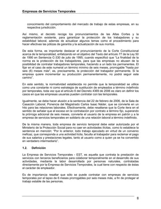 Empresas de Servicios Temporales
8
conocimiento del comportamiento del mercado de trabajo de estas empresas, en su
respectiva jurisdicción.
Así mismo, el decreto recoge los pronunciamientos de las Altas Cortes y la
reglamentación existente, para garantizar la protección de los trabajadores y su
estabilidad laboral, además de actualizar algunos temas como el procedimiento para
hacer efectivas las pólizas de garantía y la actualización de sus montos.
De esta forma, es importante destacar el pronunciamiento de la Corte Constitucional
acerca de la temporalidad, enfatizando en el objetivo del Texto del artículo 77 de la Ley 50
de 1990 en Sentencia C-330 de julio de 1995; cuando especificó que “La finalidad de la
norma es la protección de los trabajadores, para que las empresas no abusen de la
posibilidad de contratar trabajadores temporales, haciendo a un lado los permanentes. El
fijar en el caso de este numeral un término mínimo de seis meses, prorrogable "hasta por
seis (6) meses más", es, precisamente, la protección del trabajador permanente. Si la
empresa quiere incrementar su producción permanentemente, no podrá seguir este
camino”.
En este sentido, la normatividad establecida no permite que la temporalidad se utilice
como una constante ni como estrategia de sustitución de empleados a término indefinido
por temporales, toda vez que el artículo 6 del Decreto 4369 de 2006 es claro en definir los
casos en que las empresas usuarias pueden contratar con las temporales.
Igualmente, se debe hacer alusión a la sentencia del 22 de febrero de 2006, de la Sala de
Casación Laboral, Ponencia del Magistrado Carlos Isaac Náder, que se convierte en un
hito para las relaciones laborales. Efectivamente, debe resaltarse que la Corte itera en el
sentido de señalar que el exceso en la contratación por contrato a término fijo, superando
la prórroga adicional de seis meses, convierte el usuario de la empresa en patrón y a la
empresa de servicios temporales en solidario de una relación laboral a término indefinido.
De la misma manera, toda empresa de servicio temporal debe estar autorizada por el
Ministerio de la Protección Social para no caer en actividades ilícitas, como lo establece la
sentencia en mención: “Por lo anterior, todo trabajo ejecutado en virtud de un convenio
ineficaz, que corresponda a una actividad lícita, faculta al trabajador para reclamar el pago
de sus salarios y prestaciones legales, tanto al usuario como a quien ya se ha convertido
en verdadero intermediario”.
1.2. Definición
La Empresa de Servicios Temporales - EST, es aquella que contrata la prestación de
servicios con terceros beneficiarios para colaborar temporalmente en el desarrollo de sus
actividades, mediante la labor desarrollada por personas naturales, contratadas
directamente por la Empresa de Servicios Temporales, la cual tiene con respecto de éstas
el carácter de empleador.
Es de importancia resaltar que sólo se puede contratar con empresas de servicios
temporales por el lapso de 6 meses prorrogables por seis meses más, a fin de proteger el
trabajo estable de las personas.
 