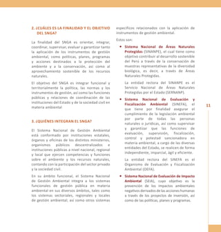 11 
2. ¿Cuáles es la fina lidad y el objetiv o 
del SNGA? 
La finalidad del SNGA es orientar, integrar, 
coordinar, supervisar, evaluar y garantizar tanto 
la aplicación de los instrumentos de gestión 
ambiental, como políticas, planes, programas 
y acciones destinados a la protección del 
ambiente y a la conservación, así como al 
aprovechamiento sostenible de los recursos 
naturales. 
El objetivo del SNGA es integrar funcional y 
territorialmente la política, las normas y los 
instrumentos de gestión, así como las funciones 
públicas y relaciones de coordinación de las 
instituciones del Estado y de la sociedad civil en 
materia ambiental 
3. ¿Quiénes in tegran el SNGA? 
El Sistema Nacional de Gestión Ambiental 
está conformado por instituciones estatales, 
órganos y oficinas de los distintos ministerios, 
organismos públicos descentralizados e 
instituciones públicas a nivel nacional, regional 
y local que ejercen competencias y funciones 
sobre el ambiente y los recursos naturales, 
contando con la participación del sector privado 
y la sociedad civil. 
En su ámbito funcional, el Sistema Nacional 
de Gestión Ambiental integra a los sistemas 
funcionales de gestión pública en materia 
ambiental en sus diversos ámbitos, tales como 
los sistemas sectoriales, regionales y locales 
de gestión ambiental; así como otros sistemas 
específicos relacionados con la aplicación de 
instrumentos de gestión ambiental. 
Estos son: 
• Sistema Nacional de Áreas Naturales 
Protegidas (SINANPE), el cual tiene como 
objetivo contribuir al desarrollo sostenible 
del Perú a través de la conservación de 
muestras representativas de la diversidad 
biológica, es decir, a través de Áreas 
Naturales Protegidas. 
La entidad rectora del SINANPE es el 
Servicio Nacional de Áreas Naturales 
Protegidas por el Estado (SERNANP). 
• Sistema Nacional de Evaluación y 
Fiscalización Ambiental (SINEFA), el 
que tiene por finalidad asegurar el 
cumplimiento de la legislación ambiental 
por parte de todas las personas 
naturales o jurídicas, así como supervisar 
y garantizar que las funciones de 
evaluación, supervisión, fiscalización, 
control y potestad sancionadora en 
materia ambiental, a cargo de las diversas 
entidades del Estado, se realicen de forma 
independiente, imparcial, ágil y eficiente. 
La entidad rectora del SINEFA es el 
Organismo de Evaluación y Fiscalización 
Ambiental (OEFA). 
• Sistema Nacional de Evaluación de Impacto 
Ambiental (SEIA), cuyo objetivo es la 
prevención de los impactos ambientales 
negativos derivados de las acciones humanas 
a través de los proyectos de inversión, así 
como de las políticas, planes y programas. 
 