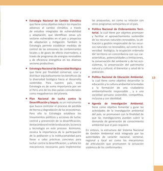 13 
• Estrategia Nacional de Cambio Climático 
que tiene como objetivo reducir los impactos 
adversos al cambio climático, a través 
de estudios integrados de vulnerabilidad 
y adaptación, que identifican zonas y/o 
sectores vulnerables en el país y proyectos 
de adaptación y mitigación. También la 
Estrategia permite establecer medidas de 
control de las emisiones de contaminantes 
locales y de gases de efecto invernadero, a 
través de programas de energías renovables 
y de eficiencia energética en los diversos 
sectores productivos. 
• Estrategia Nacional de Diversidad Biológica 
que tiene por finalidad conservar, usar y 
distribuir equitativamente los beneficios de 
la diversidad biológica hacia el desarrollo 
sostenible. Para nuestro país, esta 
Estrategia es de suma importancia por ser 
el Perú uno de los diez países considerados 
como megadiversos del planeta. 
• Plan Nacional de Lucha contra la 
Desertificación y Sequía, es un instrumento 
que busca controlar el proceso de pérdida 
de tierras y degradación de los ecosistemas. 
Para ello la Estrategia establece los 
lineamientos políticos y acciones de lucha; 
control y prevención de la desertificación; 
destacándose el rol de la educación, la ciencia 
y tecnología en este proceso. Asimismo, 
recalca la importancia de la participación 
de la población y la institucionalidad para 
llevar a cabo prácticas concretas para 
luchar contra la desertificación; y señala los 
mecanismos necesarios para implementar 
las propuestas, así como su relación con 
otros programas semejantes en el país. 
• Política Nacional de Ordenamiento Terri-torial, 
la cual tiene por objetivo promover 
y facilitar el aprovechamiento sostenible 
de los recursos naturales renovables, la uti-lización 
y gestión responsable de los recur-sos 
naturales no renovables; así como la di-versidad 
biológica, la ocupación ordenada 
del territorio en concordancia con sus car-acterísticas, 
potencialidades y limitaciones, 
la conservación del ambiente y de los eco-sistemas, 
la preservación del patrimonio 
natural y cultural, el bienestar y salud de la 
población. 
• Política Nacional de Educación Ambiental, 
la cual tiene como objetivo desarrollar la 
educación y la cultura ambiental orientadas 
a la formación de una ciudadanía 
ambientalmente responsable , y a una 
sociedad peruana sostenible, competitiva, 
inclusiva y con identidad. 
• Agenda de Investigación Ambiental, 
tiene como objetivo fomentar y guiar las 
actividades de la investigación ambiental 
del país, se promueven con la finalidad de 
que las investigaciones puedan cubrir la 
demanda de generación de conocimiento 
ambiental que el país requiere. 
En síntesis, la estructura del Sistema Nacional 
de Gestión Ambiental está integrada por las 
autoridades de carácter nacional, sectorial, 
regional y local así como los mecanismos 
de articulación que promueven la actuación 
sistémica de los conformantes. 
 
