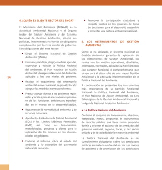 14 
4. ¿Quién es el ente rector del SNGA? 
El Ministerio del Ambiente (MINAM) es la 
Autoridad Ambiental Nacional y el Órgano 
rector del Sector Ambiente y del Sistema 
Nacional de Gestión Ambiental, siendo sus 
políticas, lineamientos y criterios de obligatorio 
cumplimiento por los tres niveles de gobierno. 
Son obligaciones del ente rector: 
• Dirigir el Sistema Nacional de Gestión 
Ambiental (SNGA). 
• Formular, planificar, dirigir, coordinar, ejecutar, 
supervisar y evaluar la Política Nacional 
del Ambiente, el Plan Nacional de Acción 
Ambiental y la Agenda Nacional del Ambiente 
aplicable a los tres niveles de gobierno. 
• Realizar el seguimiento del desempeño 
ambiental a nivel nacional, regional y local y 
adoptar las medidas correspondientes. 
• Prestar apoyo técnico a los gobiernos regio-nales 
y locales para el adecuado cumplimien-to 
de las funciones ambientales transferi-das 
en el marco de la descentralización. 
• Reglamentar la normatividad ambiental y de 
recursos naturales. 
• Aprobar los Estándares de Calidad Ambiental 
(ECA) y los Límites Máximos Permisibles 
(LMP), así como sus lineamientos, 
metodologías, procesos y planes para la 
aplicación de los mismos en los diversos 
niveles de gobierno. 
• Elaborar el informe sobre el estado del 
ambiente y la valoración del patrimonio 
natural de la nación. 
• Promover la participación ciudadana y 
consulta pública en los procesos de toma 
de decisiones para el desarrollo sostenible 
y fomentar una cultura ambiental nacional. 
5. LOS INSTRUME NTOS DE GESTIÓN 
AMB IENTAL 
Como se ha señalado, el Sistema Nacional de 
Gestión Ambiental garantiza la aplicación de 
los instrumentos de Gestión Ambiental, los 
cuales son los medios operativos, diseñados, 
orientados, normados, aplicados y monitoreados 
con carácter funcional o complementario que 
sirven para el desarrollo de una mejor Gestión 
Ambiental y la adecuada implementación de la 
Política Nacional del Ambiente. 
A continuación se presentan los instrumentos 
más importantes de la Gestión Ambiental 
Nacional: la Política Nacional del Ambiente, 
el Plan Nacional de Acción Ambiental, los Ejes 
Estratégicos de la Gestión Ambiental Nacional y 
la Agenda Nacional de Acción Ambiental: 
a. La Política Nacional del Ambiente 
Contiene el conjunto de lineamientos, objetivos, 
estrategias, metas, programas e instrumentos 
de carácter público, que tiene como propósito 
definir y orientar el accionar de las entidades del 
gobierno nacional, regional, local, y del sector 
privado y de la sociedad civil en materia ambiental 
La Política Nacional del Ambiente es de 
cumplimiento obligatorio, sobre las actividades 
públicas en materia ambiental en los tres niveles 
de gobierno y de promoción de las actividades 
 