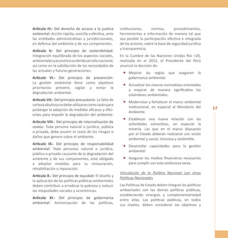 17 
Artículo IV.- Del derecho de acceso a la justicia 
ambiental: Acción rápida, sencilla y efectiva, ante 
las entidades administrativas y jurisdiccionales, 
en defensa del ambiente y de sus componentes. 
Artículo V.- Del principio de sostenibilidad: 
Integración equilibrada de los aspectos sociales, 
ambientales y económicos del desarrollo nacional, 
así como en la satisfacción de las necesidades de 
las actuales y futuras generaciones. 
Artículo VI.- Del principio de prevención: 
La gestión ambiental tiene como objetivos 
prioritarios prevenir, vigilar y evitar la 
degradación ambiental. 
Artículo VII.- Del principio precautorio: La falta de 
certeza absoluta no debe utilizarse como razón para 
postergar la adopción de medidas eficaces y efici-entes 
para impedir la degradación del ambiente. 
Artículo VIII.- Del principio de internalización de 
costos: Toda persona natural o jurídica, pública 
o privada, debe asumir el costo de los riesgos o 
daños que genere sobre el ambiente. 
Artículo IX.- Del principio de responsabilidad 
ambiental: Toda personas natural o jurídica, 
pública o privada causante de la degradación del 
ambiente y de sus componentes, está obligado 
a adoptar medidas para su restauración, 
rehabilitación o reparación. 
Artículo X.- Del principio de equidad: El diseño y 
la aplicación de las políticas públicas ambientales 
deben contribuir a erradicar la pobreza y reducir 
las inequidades sociales y económicas. 
Artículo XI.- Del principio de gobernanza 
ambiental: Armonización de las políticas, 
instituciones, normas, procedimientos, 
herramientas e información de manera tal que 
sea posible la participación efectiva e integrada 
de los actores, sobre la base de seguridad jurídica 
y transparencia. 
En la Cumbre de las Naciones Unidas Rio +20, 
realizada en el 2012, el Presidente del Perú 
anunció la decisión de: 
• Mejorar las reglas que aseguren la 
gobernanza ambiental. 
• Actualizar los marcos normativos orientados 
a mejorar de manera significativa los 
estándares ambientales. 
• Modernizar y fortalecer el marco ambiental 
institucional, en especial al Ministerio del 
Ambiente. 
• Establecer una nueva relación con las 
actividades extractivas, en especial la 
minería. Las que en el marco dispuesto 
por el Estado deberán realizarse con visión 
ambiental y social, inclusiva y sostenible. 
• Desarrollar capacidades para la gestión 
ambiental. 
• Asegurar los medios financieros necesarios 
para cumplir con esta ambiciosa tarea. 
Vinculación de la Política Nacional con otras 
Políticas Nacionales 
Las Políticas de Estado deben integrar las políticas 
ambientales con las demás políticas públicas, 
estableciendo sinergias y complementariedad 
entre ellas. Las políticas públicas, en todos 
sus niveles, deben considerar los objetivos y 
 