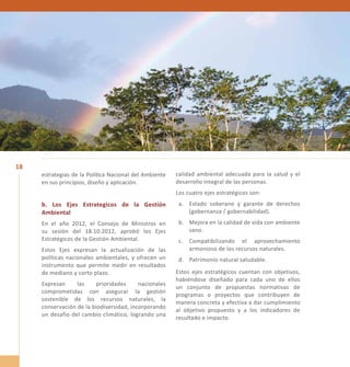 18 
estrategias de la Política Nacional del Ambiente 
en sus principios, diseño y aplicación. 
b. Los Ejes Estrategicos de la Gestión 
Ambiental 
En el año 2012, el Consejo de Ministros en 
su sesión del 18.10.2012, aprobó los Ejes 
Estratégicos de la Gestión Ambiental. 
Estos Ejes expresan la actualización de las 
políticas nacionales ambientales, y ofrecen un 
instrumento que permite medir en resultados 
de mediano y corto plazo. 
Expresan las prioridades nacionales 
comprometidas con asegurar la gestión 
sostenible de los recursos naturales, la 
conservación de la biodiversidad, incorporando 
un desafío del cambio climático, logrando una 
calidad ambiental adecuada para la salud y el 
desarrollo integral de las personas. 
Los cuatro ejes estratégicos son: 
a. Estado soberano y garante de derechos 
(gobernanza / gobernabilidad). 
b. Mejora en la calidad de vida con ambiente 
sano. 
c. Compatibilizando el aprovechamiento 
armonioso de los recursos naturales. 
d. Patrimonio natural saludable. 
Estos ejes estratégicos cuentan con objetivos, 
habiéndose diseñado para cada uno de ellos 
un conjunto de propuestas normativas de 
programas o proyectos que contribuyen de 
manera concreta y efectiva a dar cumplimiento 
al objetivo propuesto y a los indicadores de 
resultado e impacto. 
 