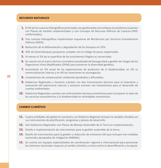 22 
Recursos Naturales 
1. El 5% de las cuencas hidrográficas priorizadas son gestionadas con enfoque ecosistémico (cuentan 
con Planes de Gestión implementados y con Consejos de Recursos Hídricos de Cuencas-CRHC 
conformados). 
2. Tres cuencas hidrográficas implementan esquemas de Retribución por Servicios Ecosistémicos 
Hídricos (RSEH). 
3. Reducción de la deforestación y degradación de los bosques en 25%. 
4. 20% de Desembarques pesqueros cumplen con el código de pesca responsable. 
5. Al menos el 2% de la superficie de los ecosistemas frágiles es conservado. 
6. Se cuenta con el marco técnico normativo actualizado de bioseguridad y gestión de riesgos de los 
Organismos Vivos Modificados (OVM) para preservar la diversidad genética. 
7. Incremento en 5% anual de las exportaciones de productos de la biodiversidad, en 2% su 
comercialización interna y en 4% las inversiones en econegocios. 
8. Lineamientos de compensación ambiental aprobados y difundidos. 
9. Gobiernos Regionales y Sectores cuentan con dos instrumentos técnicos para el inventario y 
evaluación del patrimonio natural; y sectores cuentan con lineamientos para el desarrollo de 
cuentas ambientales. 
10. Gobiernos Regionales cuentan con instrumentos técnicos económicos para incorporar el valor de 
los servicios ecosistémicos y la biodiversidad en actividades económicas. 
Cambio Climático 
11. Cuatro entidades del gobierno nacional y un Gobierno Regional incluyen la variable climática en 
sus instrumentos de planificación, programas y planes de desarrollo. 
12. Seis Gobiernos Regionales con Planes de Manejo Sostenible de la Tierra en implementación. 
13. Diseño e implementación de instrumentos para la gestión sostenible de la tierra. 
14. Diseño de instrumentos para la gestión y reducción de emisiones GEI que incluyen tres medidas 
nacionales apropiadas de mitigación (NAMAs). 
15. Se cuenta con equipos especializados de coordinación regional e internacional para posicionar 
los intereses nacionales respecto al cambio climático y lucha contra la desertificación y la sequía. 
 