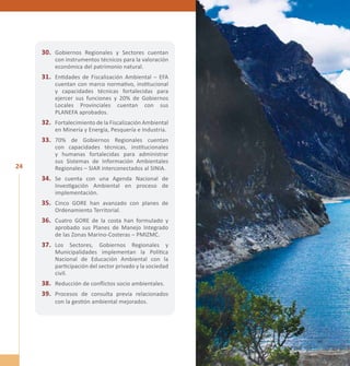 24 
30. Gobiernos Regionales y Sectores cuentan 
con instrumentos técnicos para la valoración 
económica del patrimonio natural. 
31. Entidades de Fiscalización Ambiental – EFA 
cuentan con marco normativo, institucional 
y capacidades técnicas fortalecidas para 
ejercer sus funciones y 20% de Gobiernos 
Locales Provinciales cuentan con sus 
PLANEFA aprobados. 
32. Fortalecimiento de la Fiscalización Ambiental 
en Minería y Energía, Pesquería e Industria. 
33. 70% de Gobiernos Regionales cuentan 
con capacidades técnicas, institucionales 
y humanas fortalecidas para administrar 
sus Sistemas de Información Ambientales 
Regionales – SIAR interconectados al SINIA. 
34. Se cuenta con una Agenda Nacional de 
Investigación Ambiental en proceso de 
implementación. 
35. Cinco GORE han avanzado con planes de 
Ordenamiento Territorial. 
36. Cuatro GORE de la costa han formulado y 
aprobado sus Planes de Manejo Integrado 
de las Zonas Marino-Costeras – PMIZMC. 
37. Los Sectores, Gobiernos Regionales y 
Municipalidades implementan la Política 
Nacional de Educación Ambiental con la 
participación del sector privado y la sociedad 
civil. 
38. Reducción de conflictos socio ambientales. 
39. Procesos de consulta previa relacionados 
con la gestión ambiental mejorados. 
 