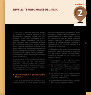 El Perú tiene 25 gobiernos regionales, además 
del Programa del Gobierno Regional de Lima 
Metropolitana; asimismo, cuenta con 1834 
gobiernos locales (195 provinciales y 1639 
distritales), siendo considerada cada una de 
estas instancias como la autoridad ambiental 
en su respectiva jurisdicción. En este sentido, 
deben cada nivel de gobierno de actuar acorde 
a este mandato, de manera coordinada entre sí 
y con el nivel nacional, buscando la conservación 
y protección de nuestros recursos naturales, y 
promoviendo la calidad ambiental de la población 
de sus jurisdicciones. 
En este contexto, el Sistema Nacional de Gestión 
Ambiental prevé que los departamentos, 
provincias y distritos tengan sus respectivos 
Sistemas Regionales de Gestión Ambiental, y 
los consecuentes Sistemas Locales de Gestión 
Ambiental de manera articulada. 
1. Sis tema Regi ona l de Gestión Ambien-tal 
(SRGA) 
El SRGA es el mecanismo de articulación de la 
Gestión Ambiental en el nivel regional, que tiene 
CAPÍTULO 
27 
2 
NIVELE S TERR ITOR IALE S DEL SNGA 
como finalidad desarrollar, implementar, revisar 
y corregir la Política Ambiental Regional y las 
normas que regulan su organización y funciones 
en concordancia con el marco normativo 
nacional; para guiar la gestión de la calidad 
ambiental, el aprovechamiento sostenible y 
conservación de los recursos naturales, y el 
bienestar de su población. 
El SRGA está integrado por un conjunto organizado 
de entidades públicas, privadas y de la sociedad 
civil que asumen diversas responsabilidades 
y niveles de participación, entre otros, en los 
siguientes aspectos: 
• Conservación y aprovechamiento 
sostenible de los recursos naturales. 
• La reducción, mitigación y prevención 
de los impactos ambientales negativos 
generados por las múltiples actividades 
humanas. 
• La obtención de niveles ambientalmente 
apropiados de gestión productiva y 
ocupación del territorio. 
• El logro de una calidad de vida adecuada 
para el pleno desarrollo humano 
 