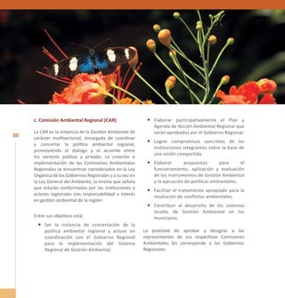 30 
c. Comisión Ambiental Regional (CAR) 
La CAR es la instancia de la Gestión Ambiental de 
carácter multisectorial, encargada de coordinar 
y concertar la política ambiental regional, 
promoviendo el diálogo y el acuerdo entre 
los sectores público y privado. La creación e 
implementación de las Comisiones Ambientales 
Regionales se encuentran considerados en la Ley 
Orgánica de los Gobiernos Regionales y a su vez en 
la Ley General del Ambiente, la misma que señala 
que estarán conformadas por las instituciones y 
actores regionales con responsabilidad e interés 
en gestión ambiental de la región: 
Entre sus objetivos está: 
• Ser la instancia de concertación de la 
política ambiental regional y actuar en 
coordinación con el Gobierno Regional 
para la implementación del Sistema 
Regional de Gestión Ambiental. 
• Elaborar participativamente el Plan y 
Agenda de Acción Ambiental Regional que 
serán aprobados por el Gobierno Regional. 
• Lograr compromisos concretos de las 
instituciones integrantes sobre la base de 
una visión compartida. 
• Elaborar propuestas para el 
funcionamiento, aplicación y evaluación 
de los Instrumentos de Gestión Ambiental 
y la ejecución de políticas ambientales. 
• Facilitar el tratamiento apropiado para la 
resolución de conflictos ambientales. 
• Contribuir al desarrollo de los sistemas 
locales de Gestión Ambiental en los 
municipios. 
La potestad de aprobar y designar a los 
representantes de sus respectivas Comisiones 
Ambientales les corresponde a los Gobiernos 
Regionales. 
 