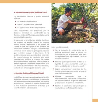 33 
b. Instrumentos de Gestión Ambiental Local 
Los instrumentos clave de la gestión ambiental 
local son: 
• La Política Ambiental Local 
• El Plan Local de Acción Ambiental 
• La Agenda Local de Acción Ambiental 
Estos instrumentos son elaborados por el 
Gobierno Municipal en coordinación de la 
Comisión Ambiental Municipal, y aprobados por la 
Municipalidad respectiva. 
Actualmente, es prioridad del MINAM fortalecer 
los procesos de gestión integral de residuos 
sólidos, realizar seguimiento a los planes de 
calidad de aire, dar apoyo en los procesos de 
zonificación económica ecológica y ordenamiento 
territorial, siendo estos los principales procesos 
que permitirán evaluar el desempeño de la 
gestión ambiental local, permitiendo la obtención 
de reconocimientos en conjunto con otras 
organizaciones públicas y privadas, las cuales 
desarrollan diversos programas para incentivar y 
resaltar la gestión o promoción del desarrollo local 
con enfoques ambientales y de inclusión social, 
contando con el liderazgo del Gobierno Local. 
c. Comisión Ambiental Municipal (CAM) 
Las CAM son las instancias participativas de Gestión 
Ambiental, creadas o reconocidas formalmente 
por la municipalidad de su jurisdicción, encargadas 
de coordinar y concertar la política ambiental en 
el nivel municipal, promoviendo el diálogo y el 
acuerdo entre los actores locales. 
Entre sus objetivos está: 
• Ser la instancia de concertación de la 
política ambiental local y actuar en 
coordinación con el gobierno local para 
la implementación del Sistema Local de 
Gestión Ambiental. 
• Elaborar participativamente el Plan y la 
Agenda de Acción Ambiental Local que 
serán aprobados por el Gobierno Local. 
• Lograr compromisos concretos de las 
instituciones integrantes sobre la base de 
una visión compartida. 
• Elaborar propuestas para el 
funcionamiento, aplicación y evaluación 
de los instrumentos de gestión ambiental 
y la ejecución de políticas ambientales. 
• Facilitar el tratamiento apropiado para la 
resolución de conflictos ambientales. 
 