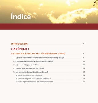 Índice 
Introducci ón 
Capítulo 1 
Sis tema Naci ona l de Gestión Ambiental (SNGA) 
1. ¿Qué es el Sistema Nacional de Gestión Ambiental (SNGA)? 
2. ¿Cuáles es la finalidad y el objetivo del SNGA? 
3. ¿Quiénes integran el SNGA? 
4. ¿Quién es el ente rector del SNGA? 
5. Los Instrumentos de Gestión Ambiental 
a. Política Nacional del Ambiente 
b. Ejes Estratégicos de la Gestión Ambiental 
c. Plan y Agenda Nacional de Acción Ambiental 
7 
9 
9 
11 
11 
14 
14 
14 
18 
20 
 