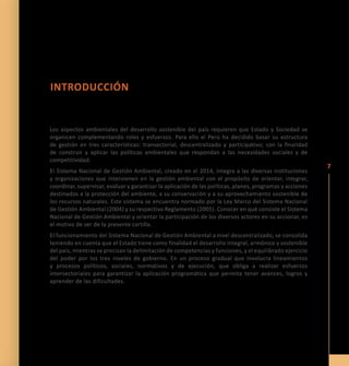 7 
INTRO DUCCIÓN 
Los aspectos ambientales del desarrollo sostenible del país requieren que Estado y Sociedad se 
organicen complementando roles y esfuerzos. Para ello el Perú ha decidido basar su estructura 
de gestión en tres características: transectorial, descentralizado y participativo; con la finalidad 
de construir y aplicar las políticas ambientales que respondan a las necesidades sociales y de 
competitividad. 
El Sistema Nacional de Gestión Ambiental, creado en el 2014, integra a las diversas instituciones 
y organizaciones que intervienen en la gestión ambiental con el propósito de orientar, integrar, 
coordinar, supervisar, evaluar y garantizar la aplicación de las políticas, planes, programas y acciones 
destinados a la protección del ambiente, a su conservación y a su aprovechamiento sostenible de 
los recursos naturales. Este sistema se encuentra normado por la Ley Marco del Sistema Nacional 
de Gestión Ambiental (2004) y su respectivo Reglamento (2005). Conocer en qué consiste el Sistema 
Nacional de Gestión Ambiental y orientar la participación de los diversos actores en su accionar, es 
el motivo de ser de la presente cartilla. 
El funcionamiento del Sistema Nacional de Gestión Ambiental a nivel descentralizado, se consolida 
teniendo en cuenta que el Estado tiene como finalidad el desarrollo integral, armónico y sostenible 
del país, mientras se precisan la delimitación de competencias y funciones, y el equilibrado ejercicio 
del poder por los tres niveles de gobierno. En un proceso gradual que involucra lineamientos 
y procesos políticos, sociales, normativos y de ejecución, que obliga a realizar esfuerzos 
intersectoriales para garantizar la aplicación programática que permita tener avances, logros y 
aprender de las dificultades. 
 