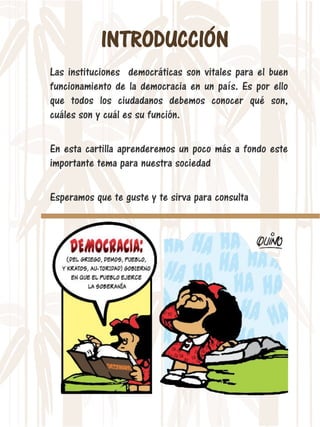 INTRODUCCIÓN
Las instituciones democráticas son vitales para el buen
funcionamiento de la democracia en un país. Es por ello
que todos los ciudadanos debemos conocer qué son,
cuáles son y cuál es su función.
En esta cartilla aprenderemos un poco más a fondo este
importante tema para nuestra sociedad
Esperamos que te guste y te sirva para consulta
 
