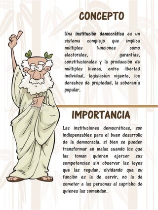 CONCEPTO
Una institución democrática es un
sistema complejo que implica
múltiples funciones como
electorales, garantías,
constitucionales y la producción de
múltiples bienes, entre libertad
individual, legislación vigente, los
derechos de propiedad, la soberanía
popular.
IMPORTANCIA
Las instituciones democráticas, son
indispensables para el buen desarrollo
de la democracia, si bien se pueden
transformar en malas cuando los que
las toman quieren ejercer sus
competencias sin observar las leyes
que las regulan, olvidando que su
función es la de servir, no la de
someter a las personas al capricho de
quienes las comandan.
 