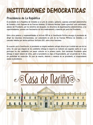 INSTITUCIONES DEMOCRATICAS
Presidencia de La República
El presidente de la República de Colombia es el jefe de estado y gobierno, suprema autoridad administrativa
de Colombia y Jefe Supremo de las Fuerzas Armadas. El Gobierno Nacional (poder ejecutivo) está conformado,
además del Presidente, por los ministros del despacho, los directores de departamentos administrativos, y los
superintendentes, quienes son funcionarios de libre nombramiento y remoción por parte del Presidente.
Entre otros poderes y responsabilidades el Artículo 189 de la Constitución Política encarga al presidente de
dirigir las relaciones internacionales, ser comandante en jefe de las Fuerzas Militares de Colombia, y el
conceder indultos por delitos políticos (Artículo 201), entre otras funciones.
De acuerdo con la Constitución, el presidente es elegido mediante sufragio directo por la mitad más uno de los
votos. En caso que ninguno de los candidatos obtenga la mayoría se realizará una segunda vuelta en la que
participan los dos candidatos con mayor votación en la primera vuelta. Será declarado Presidente quien
obtenga el mayor número de votos, junto al presidente se elige al Vicepresidente, por un periodo de 4 años,
sin posibilidad de reelección. En caso de muerte, dimisión o renuncia de un presidente, el vicepresidente
asume la presidencia.
 