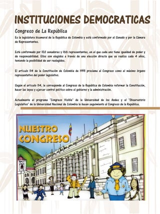 INSTITUCIONES DEMOCRATICAS
Congreso de La República
Es la legislatura bicameral de la República de Colombia y está conformado por el Senado y por la Cámara
de Representantes.
Está conformado por 102 senadores y 166 representantes, en el que cada uno tiene igualdad de poder y
de responsabilidad. Ellos son elegidos a través de una elección directa que se realiza cada 4 años,
teniendo la posibilidad de ser reelegidos.
El artículo 114 de la Constitución de Colombia de 1991 proclama al Congreso como el máximo órgano
representativo del poder legislativo.
Según el artículo 114, le corresponde al Congreso de la República de Colombia reformar la Constitución,
hacer las leyes y ejercer control político sobre el gobierno y la administración.
Actualmente el programa "Congreso Visible" de la Universidad de los Andes y el "Observatorio
Legislativo" de la Universidad Nacional de Colombia le hacen seguimiento al Congreso de la República.
 