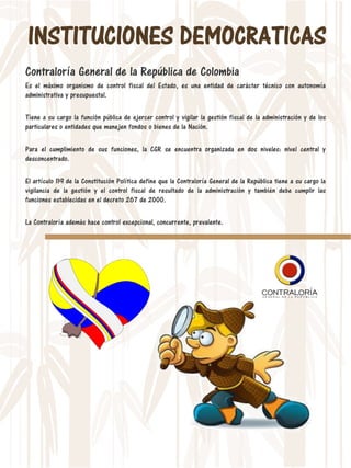 INSTITUCIONES DEMOCRATICAS
Contraloría General de la República de Colombia
Es el máximo organismo de control fiscal del Estado, es una entidad de carácter técnico con autonomía
administrativa y presupuestal.
Tiene a su cargo la función pública de ejercer control y vigilar la gestión fiscal de la administración y de los
particulares o entidades que manejen fondos o bienes de la Nación.
Para el cumplimiento de sus funciones, la CGR se encuentra organizada en dos niveles: nivel central y
desconcentrado.
El artículo 119 de la Constitución Política define que la Contraloría General de la República tiene a su cargo la
vigilancia de la gestión y el control fiscal de resultado de la administración y también debe cumplir las
funciones establecidas en el decreto 267 de 2000.
La Contraloría además hace control excepcional, concurrente, prevalente.
 