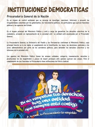INSTITUCIONES DEMOCRATICAS
Procuraduría General de la Nación
Es un órgano de control autónomo que se encarga de investigar, sancionar, intervenir y prevenir las
irregularidades cometidas por los gobernantes, los funcionarios públicos, los particulares que ejercen funciones
públicas y las agencias del Estado.
Es el órgano principal del Ministerio Público y está a cargo de garantizar los derechos colectivos de la
ciudadanía, actuando en representación de la sociedad civil.1 La entidad está encabezada por el Procurador
General.
La Procuraduría General, la Defensoría del Pueblo y las Personerías conforman el Ministerio Público, cuya
principal función es la de vigilar el cumplimiento de la Constitución, las leyes, las decisiones judiciales y los
actos administrativos por parte de los servidores públicos, para defender los derechos colectivos y los
intereses de la sociedad civil.
Los agentes del Ministerio Público tienen las mismas calidades, categoría, remuneración, derechos y
prestaciones de los magistrados y jueces de mayor jerarquía ante quienes ejercen sus cargos. Para el
cumplimiento de sus funciones la Procuraduría tiene atribuciones de Policía Judicial.
 