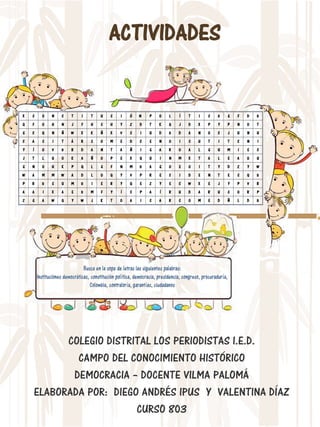 ACTIVIDADES
COLEGIO DISTRITAL LOS PERIODISTAS I.E.D.
CAMPO DEL CONOCIMIENTO HISTÓRICO
DEMOCRACIA – DOCENTE VILMA PALOMÁ
ELABORADA POR: DIEGO ANDRÉS IPUS Y VALENTINA DÍAZ
CURSO 803
 