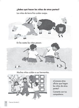 ¿Sabes qué hacen los niños de otras partes?
                                Los niños de tierra fría cuidan ovejas.




                                En las costas los niños pescan.




                                Muchos niños cuidan a sus hermanitos.



                                                                                     ¿Conoces otros
                                                                                     oficios que hagan
                                                                                     los niños de otras
                                                                                     partes?
                                                                                     Comenta con tus
                                                                                     compañeros.


       10         Ciencias Sociales 2


Sociales2Cartilla2-U4               10                                    3/7/03, 9:51 AM
 