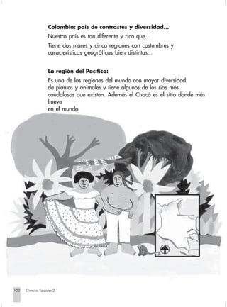 Colombia: país de contrastes y diversidad...
                                Nuestro país es tan diferente y rico que...
                                Tiene dos mares y cinco regiones con costumbres y
                                características geográficas bien distintas...


                                La región del Pacífico:
                                Es una de las regiones del mundo con mayor diversidad
                                de plantas y animales y tiene algunos de los ríos más
                                caudalosos que existen. Además el Chocó es el sitio donde más
                                llueve
                                en el mundo.




      102         Ciencias Sociales 2


Sociales2Cartilla2-U6               102                               3/7/03, 9:59 AM
 