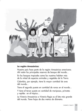 La región Amazónica:
                        Nuestro país hace parte de la región Amazónica americana.
                        Ahí están las principales reservas de bosque del mundo...
                        En los bosques tropicales como los nuestros habitan más
                        de la mitad de especies animales y vegetales de la Tierra.
                        Colombia, por ejemplo, tiene la mayor cantidad de aves
                        del mundo...
                        Tiene el segundo puesto en cantidad de ranas en el mundo...
                        Y tiene el tercer puesto en cantidad de mariposas, primates
                        y reptiles en el trópico...
                        La Victoria Amazónica o Victoria Regia es el loto más grande
                        del mundo. Tiene hojas de dos metros de diámetro.

                                                                               Unidad 6 - Guía 2   103


Sociales2Cartilla2-U6     103                                3/7/03, 9:59 AM
 