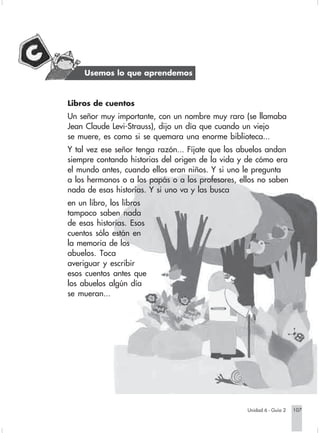 Usemos lo que aprendemos



                        Libros de cuentos
                        Un señor muy importante, con un nombre muy raro (se llamaba
                        Jean Claude Levi-Strauss), dijo un día que cuando un viejo
                        se muere, es como si se quemara una enorme biblioteca...
                        Y tal vez ese señor tenga razón... Fíjate que los abuelos andan
                        siempre contando historias del origen de la vida y de cómo era
                        el mundo antes, cuando ellos eran niños. Y si uno le pregunta
                        a los hermanos o a los papás o a los profesores, ellos no saben
                        nada de esas historias. Y si uno va y las busca
                        en un libro, los libros
                        tampoco saben nada
                        de esas historias. Esos
                        cuentos sólo están en
                        la memoria de los
                        abuelos. Toca
                        averiguar y escribir
                        esos cuentos antes que
                        los abuelos algún día
                        se mueran...




                                                                              Unidad 6 - Guía 2   107


Sociales2Cartilla2-U6     107                               3/7/03, 9:59 AM
 