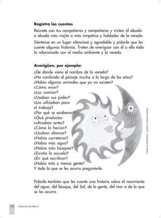 Registra los cuentos
                                Reúnete con tus compañeros y compañeras y visiten al abuelo
                                o abuela más viejito o más simpático y hablador de la vereda.
                                Siéntense en un lugar silencioso y agradable y pídanle que les
                                cuente algunas historias. Traten de averiguar con él o ella todo
                                lo relacionado con el medio ambiente y la vereda.


                                Averigüen, por ejemplo:
                                ¿De dónde viene el nombre de la vereda?
                                ¿Ha cambiado el paisaje mucho a lo largo de los años?
                                ¿Había algunos animales que ya no existen?
                                ¿Cómo eran?
                                ¿Los comían?
                                ¿Usaban sus pieles?
                                ¿Los utilizaban para
                                el trabajo?




                                                                                                   TOMADA DE "PROVIDENCIA", ANGELITA Y GONZALO ARANGO.
                                ¿Por qué se acabaron?
                                ¿Qué productos
                                cultivaban antes?
                                ¿Cómo lo hacían?
                                ¿Usaban abonos?
                                ¿Había carreteras?
                                ¿Había más agua?
                                ¿Había más bosques?
                                ¿Existía la escuela?
                                ¿En qué escribían?
                                ¿Había más o menos gente?
                                Y todo lo que se les ocurra preguntarle.


                                Pídanle también que les cuente una historia sobre el nacimiento
                                del agua, del bosque, del Sol, de la gente, del mar o de lo que
                                se les ocurra.


      108         Ciencias Sociales 2


Sociales2Cartilla2-U6               108                               3/7/03, 9:59 AM
 