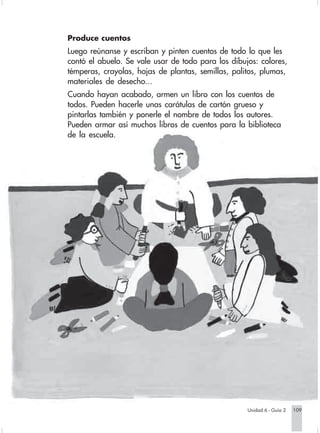 Produce cuentos
                        Luego reúnanse y escriban y pinten cuentos de todo lo que les
                        contó el abuelo. Se vale usar de todo para los dibujos: colores,
                        témperas, crayolas, hojas de plantas, semillas, palitos, plumas,
                        materiales de desecho...
                        Cuando hayan acabado, armen un libro con los cuentos de
                        todos. Pueden hacerle unas carátulas de cartón grueso y
                        pintarlas también y ponerle el nombre de todos los autores.
                        Pueden armar así muchos libros de cuentos para la biblioteca
                        de la escuela.




                                                                                Unidad 6 - Guía 2   109


Sociales2Cartilla2-U6     109                                3/7/03, 10:00 AM
 