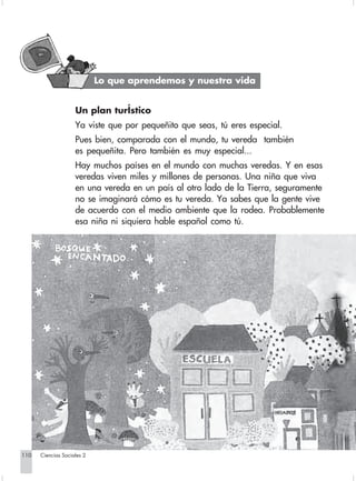 Lo que aprendemos y nuestra vida


                                Un plan turÍstico
                                Ya viste que por pequeñito que seas, tú eres especial.
                                Pues bien, comparada con el mundo, tu vereda también
                                es pequeñita. Pero también es muy especial...
                                Hay muchos países en el mundo con muchas veredas. Y en esas
                                veredas viven miles y millones de personas. Una niña que viva
                                en una vereda en un país al otro lado de la Tierra, seguramente
                                no se imaginará cómo es tu vereda. Ya sabes que la gente vive
                                de acuerdo con el medio ambiente que la rodea. Probablemente
                                esa niña ni siquiera hable español como tú.




      110         Ciencias Sociales 2


Sociales2Cartilla2-U6               110                              3/7/03, 10:00 AM
 