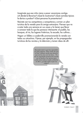 Imagínate que esa niña viene a pasar vacaciones contigo.
                        ¿A dónde la llevarías? ¿Qué le mostrarías? ¿Qué comidas típicas
                        le darías a probar? ¿Qué personas le presentarías?
                        Reúnete con tus compañeros y compañeras y armen un plan
                        turístico de la vereda para la amiga extranjera. Piensen que va
                        a estar toda una semana en sus casas y la tienen que llevar
                        a conocer todo lo que les parezca interesante: el pueblo, los
                        bosques, el río, los lugares históricos, la escuela, los cultivos...
                        Hagan un folleto o cuadernillo promocionando la vereda con
                        todos sus atractivos. Fíjense, por ejemplo, en las propagandas
                        turísticas de las revistas y la televisión y tomen ideas de allí.



                                             Recuerda todo lo que has aprendido
                                            en estas páginas. Date cuenta de que
                                             al final, siempre resulta que tenemos
                                             que ver los unos con los otros... Por
                                            eso es importante ponerse de acuerdo
                                               con la familia y los vecinos para
                                            cuidar entre todos el medio ambiente,
                                              es decir, ¡¡¡cuidar todo lo que nos
                                                            rodea!!!




                                                                                         Unidad 6 - Guía 2   111


Sociales2Cartilla2-U6     111                                         3/7/03, 10:00 AM
 