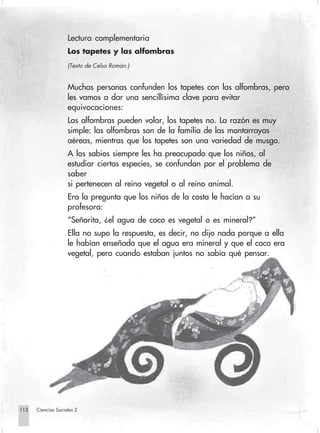 Lectura complementaria
                                Los tapetes y las alfombras
                                (Texto de Celso Román.)


                                Muchas personas confunden los tapetes con las alfombras, pero
                                les vamos a dar una sencillísima clave para evitar
                                equivocaciones:
                                Las alfombras pueden volar, los tapetes no. La razón es muy
                                simple: las alfombras son de la familia de las mantarrayas
                                aéreas, mientras que los tapetes son una variedad de musgo.
                                A los sabios siempre les ha preocupado que los niños, al
                                estudiar ciertas especies, se confundan por el problema de
                                saber
                                si pertenecen al reino vegetal o al reino animal.
                                Era la pregunta que los niños de la costa le hacían a su
                                profesora:
                                “Señorita, ¿el agua de coco es vegetal o es mineral?”
                                Ella no supo la respuesta, es decir, no dijo nada porque a ella
                                le habían enseñado que el agua era mineral y que el coco era
                                vegetal, pero cuando estaban juntos no sabía qué pensar.




      112         Ciencias Sociales 2


Sociales2Cartilla2-U6               112                              3/7/03, 10:00 AM
 
