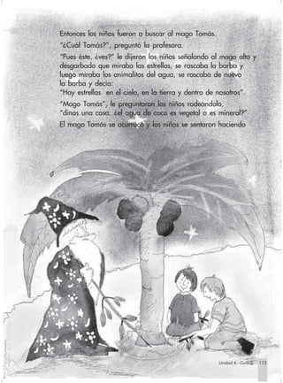Entonces los niños fueron a buscar al mago Tomás.
                        “¿Cuál Tomás?”, preguntó la profesora.
                        “Pues éste, ¿ves?” le dijeron los niños señalando al mago alto y
                        desgarbado que miraba las estrellas, se rascaba la barba y
                        luego miraba los animalitos del agua, se rascaba de nuevo
                        la barba y decía:
                        “Hay estrellas en el cielo, en la tierra y dentro de nosotros”.
                        “Mago Tomás”, le preguntaron los niños rodeándolo,
                        “dinos una cosa: ¿el agua de coco es vegetal o es mineral?”
                        El mago Tomás se acurrucó y los niños se sentaron haciendo




                                                                                Unidad 6 - Guía 2   113


Sociales2Cartilla2-U6     113                                3/7/03, 10:00 AM
 