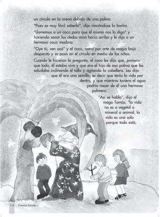 un círculo en la arena debajo de una palma.
                                “Pues es muy fácil saberlo”, dijo rascándose la barba.
                                “Llamemos a un coco para que él mismo nos lo diga” y
                                haciendo sonar los dedos miró hacia arriba y le dijo a un
                                hermoso coco maduro:
                                “Oye tú, ven acá” y el coco, como por arte de magia bajó
                                despacito y se posó en el círculo en medio de los niños.
                                Cuando le hicieron la pregunta, el coco les dijo que, primero
                                que todo, él estaba vivo y que era el hijo de esa palma que los
                                saludaba inclinando el tallo y agitando la cabellera. Les dijo
                                          que él era una semilla, es decir que tenía la vida por
                                                           dentro, y que mientras tuviera el agua
                                                               podría nacer de él una hermosa
                                                                  palmera.
                                                                     “Así se habla”, dijo el
                                                                       mago Tomás, “la vida
                                                                        no es o vegetal o
                                                                         mineral o animal; la
                                                                         vida es una sola
                                                                         porque todo está,




      114         Ciencias Sociales 2


Sociales2Cartilla2-U6               114                              3/7/03, 10:00 AM
 
