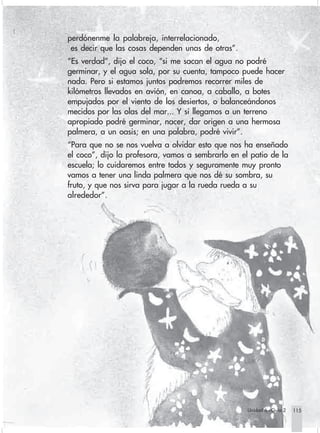 perdónenme la palabreja, interrelacionado,
                         es decir que las cosas dependen unas de otras”.
                        “Es verdad”, dijo el coco, “si me sacan el agua no podré
                        germinar, y el agua sola, por su cuenta, tampoco puede hacer
                        nada. Pero si estamos juntos podremos recorrer miles de
                        kilómetros llevados en avión, en canoa, a caballo, a botes
                        empujados por el viento de los desiertos, o balanceándonos
                        mecidos por las olas del mar... Y si llegamos a un terreno
                        apropiado podré germinar, nacer, dar origen a una hermosa
                        palmera, a un oasis; en una palabra, podré vivir”.
                        “Para que no se nos vuelva a olvidar esto que nos ha enseñado
                        el coco”, dijo la profesora, vamos a sembrarlo en el patio de la
                        escuela; lo cuidaremos entre todos y seguramente muy pronto
                        vamos a tener una linda palmera que nos dé su sombra, su
                        fruto, y que nos sirva para jugar a la rueda rueda a su
                        alrededor”.




                                                                                Unidad 6 - Guía 2   115
                                                                                                    115


Sociales2Cartilla2-U6     115                                3/7/03, 10:00 AM
 