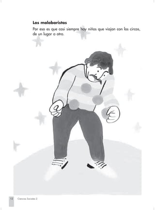 Los malabaristas
                                Por eso es que casi siempre hay niños que viajan con los circos,
                                de un lugar a otro.




       12         Ciencias Sociales 2


Sociales2Cartilla2-U4               12                               3/7/03, 9:51 AM
 