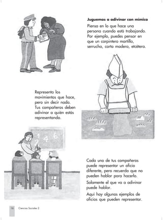 Juguemos a adivinar con mímica
                                                         Piensa en lo que hace una
                                                         persona cuando está trabajando.
                                                         Por ejemplo, puedes pensar en
                                                         que un carpintero martilla,
                                                         serrucha, corta madera, etcétera.




                                Representa los
                                movimientos que hace,
                                pero sin decir nada.
                                Tus compañeros deben
                                adivinar a quién estás
                                representando.




                                                         Cada uno de tus compañeros
                                                         puede representar un oficio
                                                         diferente, pero recuerda que no
                                                         pueden hablar para hacerlo.
                                                         Solamente el que va a adivinar
                                                         puede hablar.
                                                         Aquí hay algunos ejemplos de
                                                         oficios que pueden representar.

       16         Ciencias Sociales 2


Sociales2Cartilla2-U4               16                          3/7/03, 9:51 AM
 