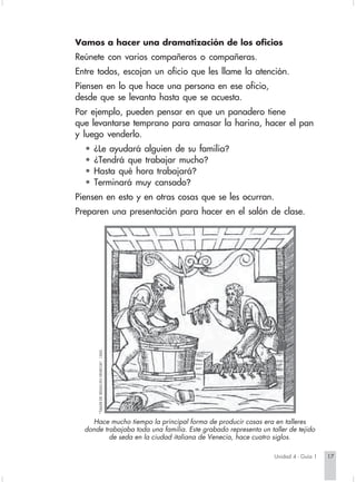 Vamos a hacer una dramatización de los oficios
                        Reúnete con varios compañeros o compañeras.
                        Entre todos, escojan un oficio que les llame la atención.
                        Piensen en lo que hace una persona en ese oficio,
                        desde que se levanta hasta que se acuesta.
                        Por ejemplo, pueden pensar en que un panadero tiene
                        que levantarse temprano para amasar la harina, hacer el pan
                        y luego venderlo.
                          •    ¿Le ayudará alguien de su familia?
                          •    ¿Tendrá que trabajar mucho?
                          •    Hasta qué hora trabajará?
                          •    Terminará muy cansado?
                        Piensen en esto y en otras cosas que se les ocurran.
                        Preparen una presentación para hacer en el salón de clase.
                                "TALLER DE SEDAS EN VENECIA". 1560.




                            Hace mucho tiempo la principal forma de producir cosas era en talleres
                          donde trabajaba toda una familia. Este grabado representa un taller de tejido
                                  de seda en la ciudad italiana de Venecia, hace cuatro siglos.

                                                                                         Unidad 4 - Guía 1   17


Sociales2Cartilla2-U4     17                                           3/7/03, 9:51 AM
 